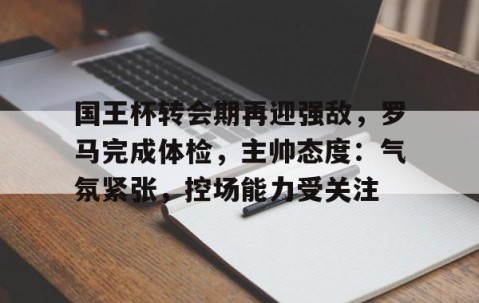 国王杯转会期再迎强敌，罗马完成体检，主帅态度：气氛紧张，控场能力受关注的简单介绍-雷火竞技app