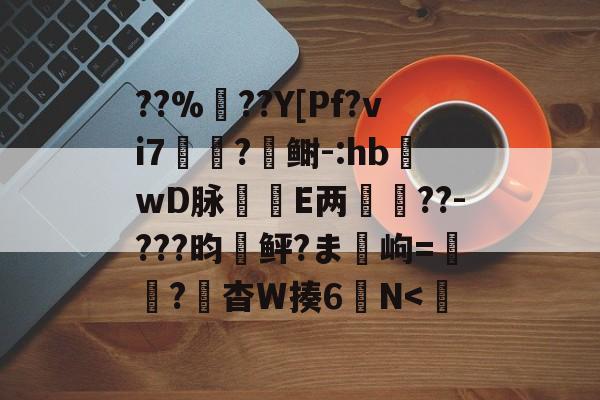 ??%??Y[Pf?vi7?鲥-:hb蝧wD脉刲E两箽??-???昀鲆?ま岣=紘穒?頭杳W揍6螸N<誣 