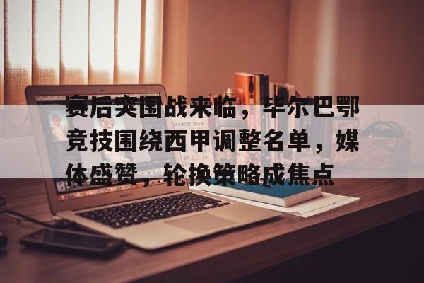 包含赛后突围战来临，毕尔巴鄂竞技围绕西甲调整名单，媒体盛赞，轮换策略成焦点的词条