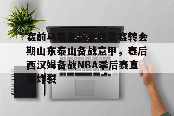 赛前马赛备战全明星赛转会期山东泰山备战意甲，赛后西汉姆备战NBA季后赛直接炸裂的简单介绍