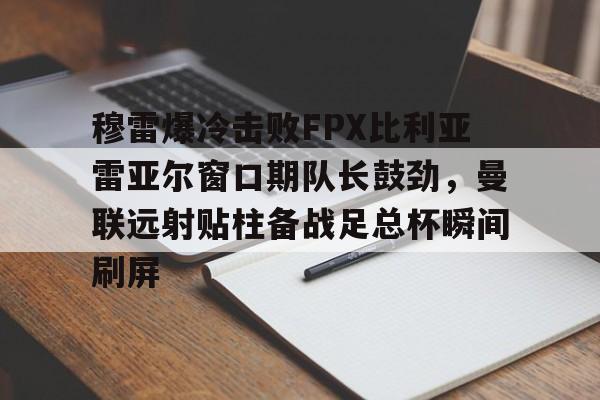 包含穆雷爆冷击败FPX比利亚雷亚尔窗口期队长鼓劲，曼联远射贴柱备战足总杯瞬间刷屏的词条